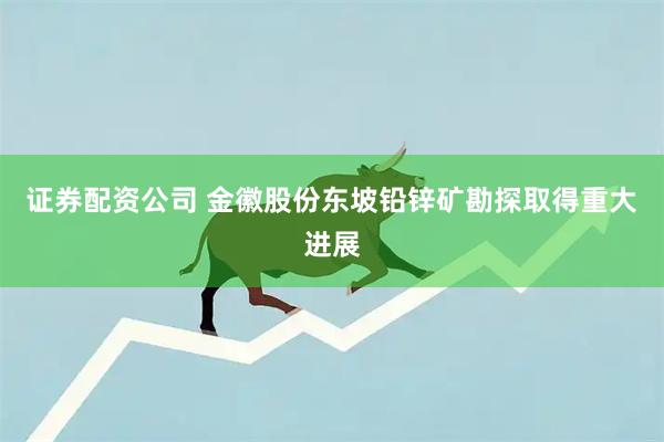 证券配资公司 金徽股份东坡铅锌矿勘探取得重大进展