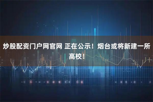 炒股配资门户网官网 正在公示！烟台或将新建一所高校！