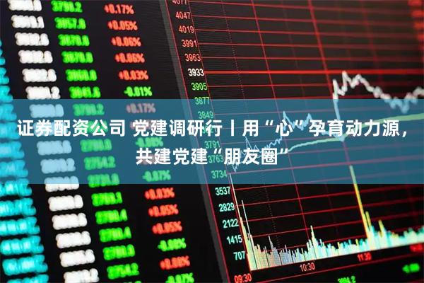证券配资公司 党建调研行丨用“心”孕育动力源，共建党建“朋友圈”