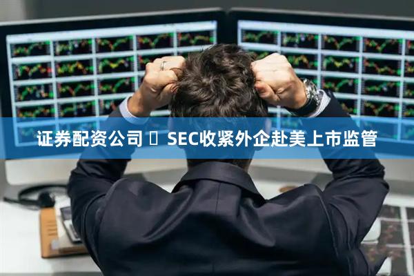 证券配资公司 ‍SEC收紧外企赴美上市监管