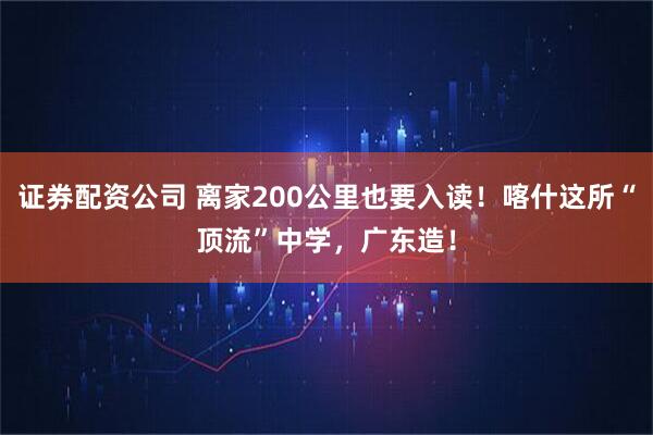 证券配资公司 离家200公里也要入读！喀什这所“顶流”中学，广东造！