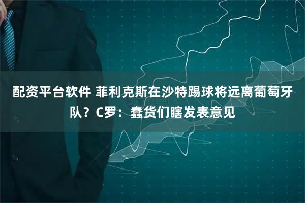 配资平台软件 菲利克斯在沙特踢球将远离葡萄牙队？C罗：蠢货们瞎发表意见