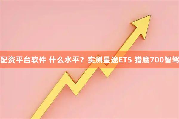 配资平台软件 什么水平？实测星途ET5 猎鹰700智驾