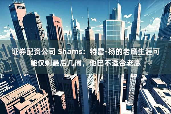 证券配资公司 Shams：特雷-杨的老鹰生涯可能仅剩最后几周，他已不适合老鹰