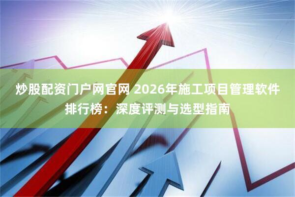 炒股配资门户网官网 2026年施工项目管理软件排行榜：深度评测与选型指南