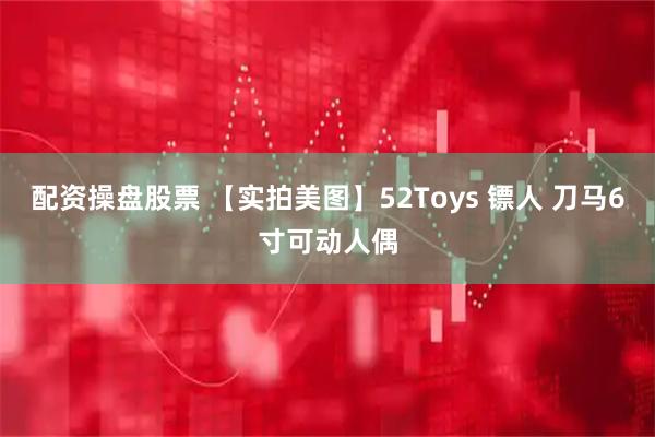 配资操盘股票 【实拍美图】52Toys 镖人 刀马6寸可动人偶