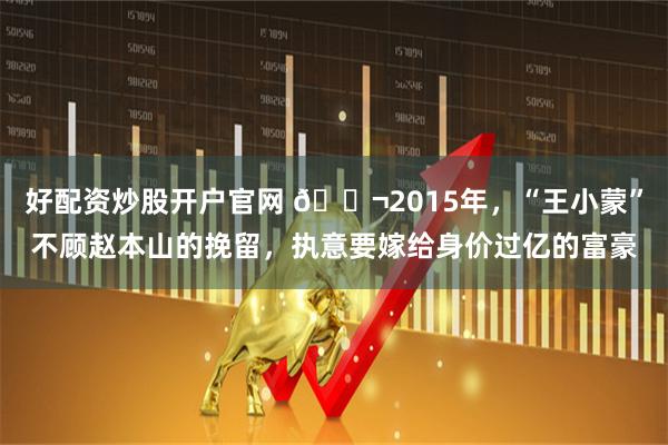好配资炒股开户官网 🌬2015年，“王小蒙”不顾赵本山的挽留，执意要嫁给身价过亿的富豪