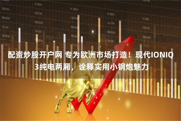 配资炒股开户网 专为欧洲市场打造！现代IONIQ 3纯电两厢，诠释实用小钢炮魅力