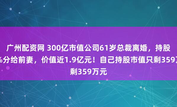 广州配资网 300亿市值公司61岁总裁离婚，持股98%分给前妻，价值近1.9亿元！自己持股市值只剩359万元