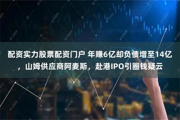 配资实力股票配资门户 年赚6亿却负债增至14亿，山姆供应商阿麦斯，赴港IPO引圈钱疑云