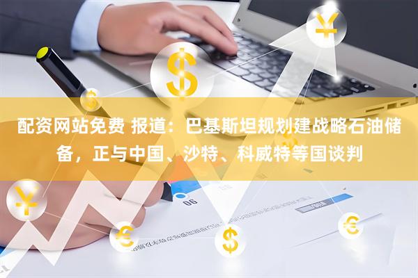 配资网站免费 报道：巴基斯坦规划建战略石油储备，正与中国、沙特、科威特等国谈判